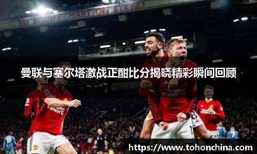 曼联与塞尔塔激战正酣比分揭晓精彩瞬间回顾